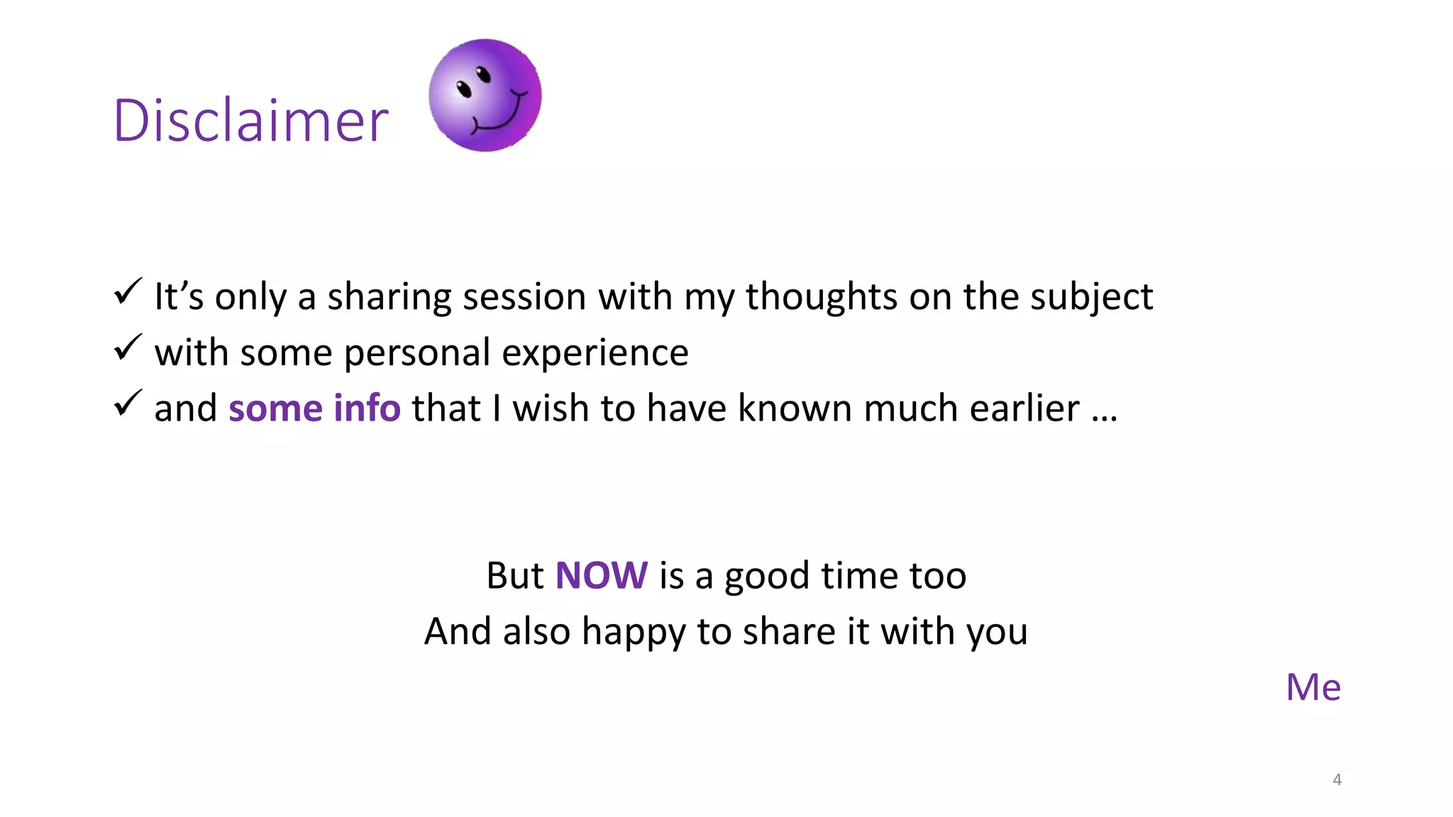 Disclaimer
 It’s only a sharing session with my thoughts on the subject
 with some personal experience
 and some info that I wish to have known much earlier …
But NOW is a good time too
And also happy to share it with you
Me
4
 