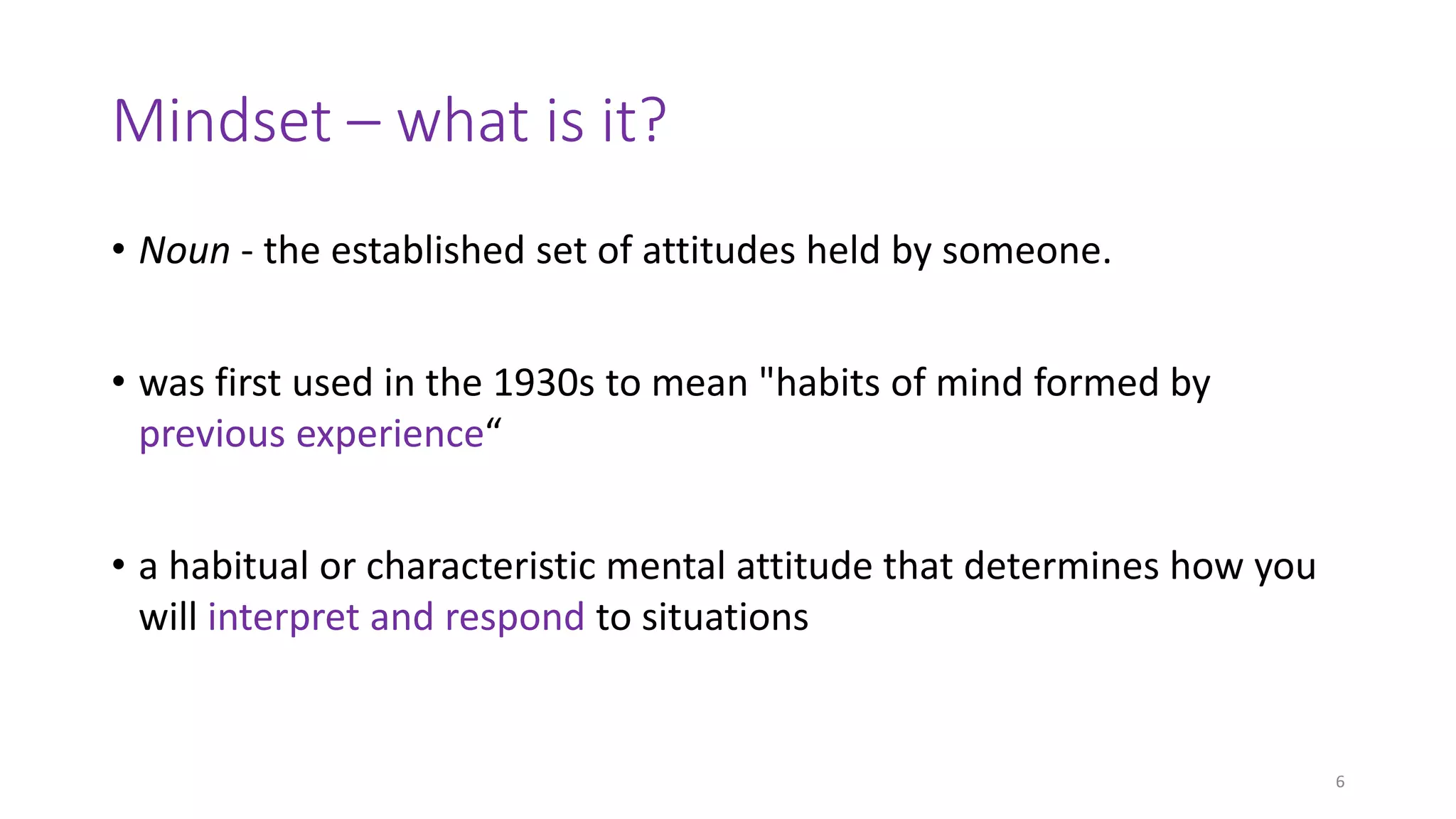 Mindset – what is it?
• Noun - the established set of attitudes held by someone.
• was first used in the 1930s to mean "habits of mind formed by
previous experience“
• a habitual or characteristic mental attitude that determines how you
will interpret and respond to situations
6
 