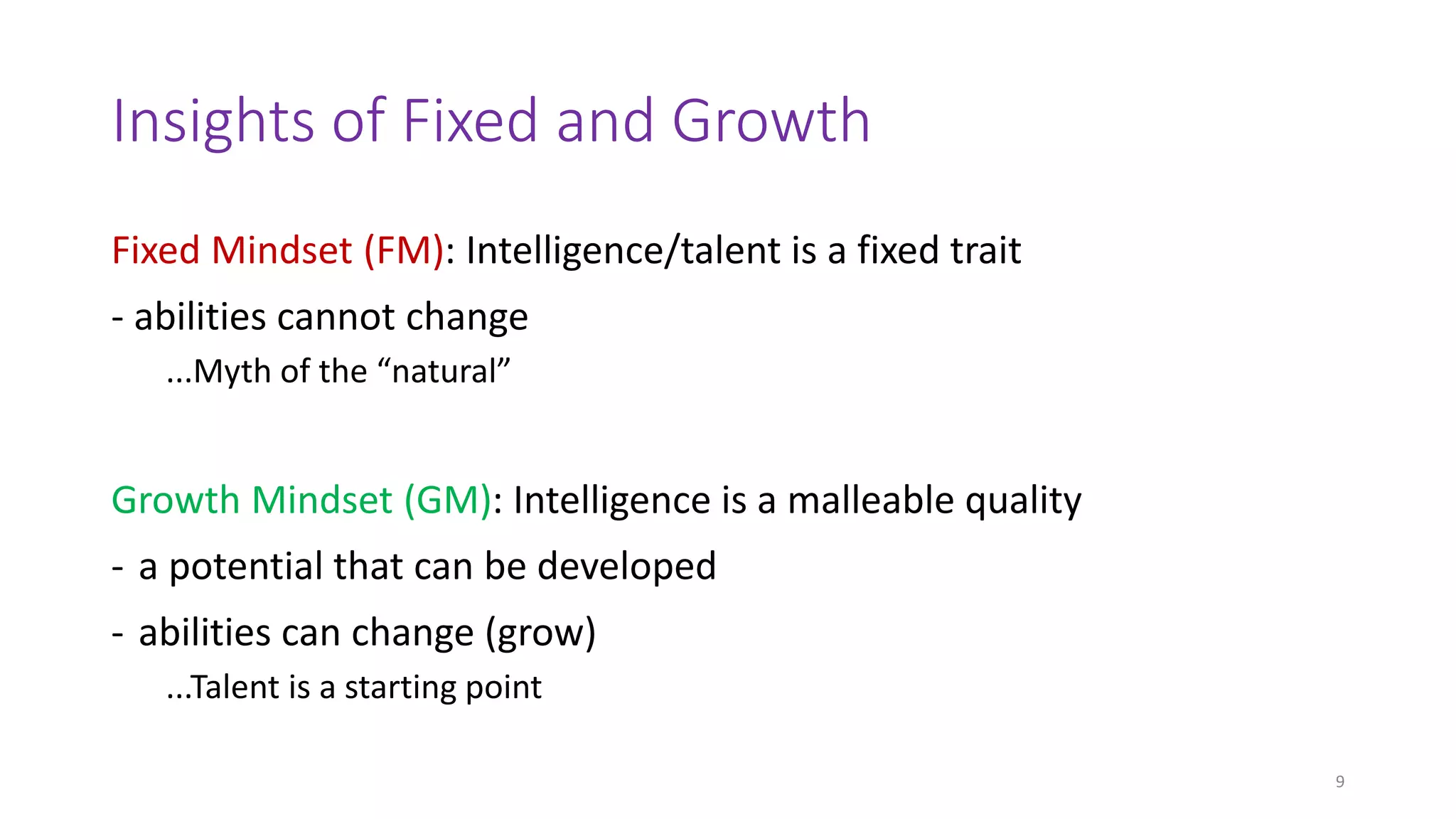 Insights of Fixed and Growth
Fixed Mindset (FM): Intelligence/talent is a fixed trait
- abilities cannot change
...Myth of the “natural”
Growth Mindset (GM): Intelligence is a malleable quality
- a potential that can be developed
- abilities can change (grow)
...Talent is a starting point
9
 
