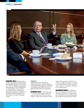 PANEL / coAchiNg
temas como parentesco, influencias o,
inclusive, amigos que llegaron a trabajar
a una organización. Entonces, desde el
inicio, tienes un sistema de reclutamien-
to con perforaciones.
Mauricio Bock: Pasa también
que, en el camino de su carrera, existen
personas que inician en un cargo con el
conocimiento técnico muy desarrollado,
pero también tienen otras tareas; enton-
VuelTA 2
hablemos de la posición
incorrecta. ¿Es común que el
coaching deba aportar también
a arreglar las falencias en la
gestión del talento humano?
Manuel celi: Lo que pasa es que,
en el Perú, hay una gran cantidad de
empresas donde se recluta de manera
errónea a cierto tipo de personas, sobre
Manuel celi: Es por las razones
que han comentado que todo proceso de
coaching debe empezar con un acuerdo.
Si no, sería una imposición que generaría
indirectamente otro tipo de situaciones.
Lo más importante es hacer primero
un acuerdo y, luego, un conjunto de
evaluaciones para saber, por ejemplo, si
necesitamos coachear potencial o si es
que el ejecutivo no está en la posición
correcta.
 