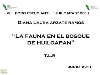 VIII  FORO ESTUDIANTIL “HUILOAPAN” 2011 Diana Laura arzate ramos “ La fauna en el bosque de huiloapan” t.l.r  JUNIO  2011  