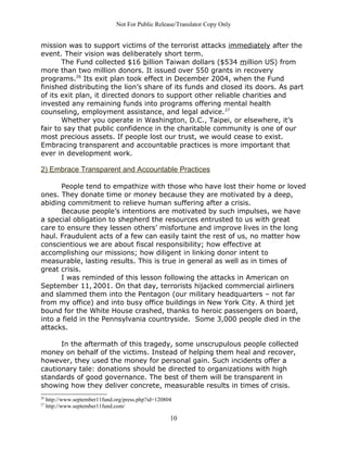Not For Public Release/Translator Copy Only


mission was to support victims of the terrorist attacks immediately after the
event. Their vision was deliberately short term.
       The Fund collected $16 billion Taiwan dollars ($534 million US) from
more than two million donors. It issued over 550 grants in recovery
programs.26 Its exit plan took effect in December 2004, when the Fund
finished distributing the lion’s share of its funds and closed its doors. As part
of its exit plan, it directed donors to support other reliable charities and
invested any remaining funds into programs offering mental health
counseling, employment assistance, and legal advice. 27
       Whether you operate in Washington, D.C., Taipei, or elsewhere, it’s
fair to say that public confidence in the charitable community is one of our
most precious assets. If people lost our trust, we would cease to exist.
Embracing transparent and accountable practices is more important that
ever in development work.

2) Embrace Transparent and Accountable Practices

      People tend to empathize with those who have lost their home or loved
ones. They donate time or money because they are motivated by a deep,
abiding commitment to relieve human suffering after a crisis.
      Because people’s intentions are motivated by such impulses, we have
a special obligation to shepherd the resources entrusted to us with great
care to ensure they lessen others’ misfortune and improve lives in the long
haul. Fraudulent acts of a few can easily taint the rest of us, no matter how
conscientious we are about fiscal responsibility; how effective at
accomplishing our missions; how diligent in linking donor intent to
measurable, lasting results. This is true in general as well as in times of
great crisis.
      I was reminded of this lesson following the attacks in American on
September 11, 2001. On that day, terrorists hijacked commercial airliners
and slammed them into the Pentagon (our military headquarters – not far
from my office) and into busy office buildings in New York City. A third jet
bound for the White House crashed, thanks to heroic passengers on board,
into a field in the Pennsylvania countryside. Some 3,000 people died in the
attacks.

      In the aftermath of this tragedy, some unscrupulous people collected
money on behalf of the victims. Instead of helping them heal and recover,
however, they used the money for personal gain. Such incidents offer a
cautionary tale: donations should be directed to organizations with high
standards of good governance. The best of them will be transparent in
showing how they deliver concrete, measurable results in times of crisis.
26
     http://www.september11fund.org/press.php?id=120804
27
     http://www.september11fund.com/

                                                      10
 