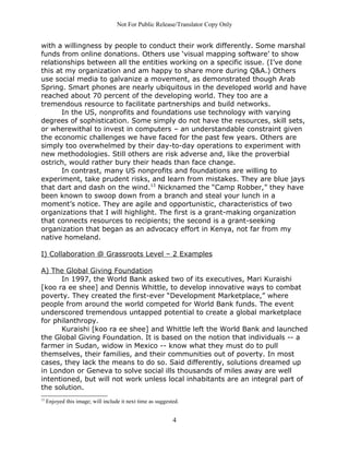 Not For Public Release/Translator Copy Only


with a willingness by people to conduct their work differently. Some marshal
funds from online donations. Others use ‘visual mapping software’ to show
relationships between all the entities working on a specific issue. (I’ve done
this at my organization and am happy to share more during Q&A.) Others
use social media to galvanize a movement, as demonstrated though Arab
Spring. Smart phones are nearly ubiquitous in the developed world and have
reached about 70 percent of the developing world. They too are a
tremendous resource to facilitate partnerships and build networks.
       In the US, nonprofits and foundations use technology with varying
degrees of sophistication. Some simply do not have the resources, skill sets,
or wherewithal to invest in computers – an understandable constraint given
the economic challenges we have faced for the past few years. Others are
simply too overwhelmed by their day-to-day operations to experiment with
new methodologies. Still others are risk adverse and, like the proverbial
ostrich, would rather bury their heads than face change.
       In contrast, many US nonprofits and foundations are willing to
experiment, take prudent risks, and learn from mistakes. They are blue jays
that dart and dash on the wind.13 Nicknamed the “Camp Robber,” they have
been known to swoop down from a branch and steal your lunch in a
moment’s notice. They are agile and opportunistic, characteristics of two
organizations that I will highlight. The first is a grant-making organization
that connects resources to recipients; the second is a grant-seeking
organization that began as an advocacy effort in Kenya, not far from my
native homeland.

I) Collaboration @ Grassroots Level – 2 Examples

A) The Global Giving Foundation
      In 1997, the World Bank asked two of its executives, Mari Kuraishi
[koo ra ee shee] and Dennis Whittle, to develop innovative ways to combat
poverty. They created the first-ever “Development Marketplace,” where
people from around the world competed for World Bank funds. The event
underscored tremendous untapped potential to create a global marketplace
for philanthropy.
      Kuraishi [koo ra ee shee] and Whittle left the World Bank and launched
the Global Giving Foundation. It is based on the notion that individuals -- a
farmer in Sudan, widow in Mexico -- know what they must do to pull
themselves, their families, and their communities out of poverty. In most
cases, they lack the means to do so. Said differently, solutions dreamed up
in London or Geneva to solve social ills thousands of miles away are well
intentioned, but will not work unless local inhabitants are an integral part of
the solution.
13
     Enjoyed this image; will include it next time as suggested.


                                                             4
 