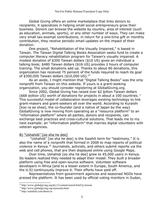 Not For Public Release/Translator Copy Only


       Global Giving offers an online marketplace that links donors to
recipients; it specializes in helping small social entrepreneurs grow their
business. Donors can browse the website by country, area of interest (such
as education, animals, sports), or any other number of ways. They can make
very small tax-exempt contributions; in return for a one-time gift or monthly
contribution, they receive periodic email updates on the impact of their
donation.
       One project, “Rehabilitation of the Visually Impaired,” is based in
Taiwan. The Taiwan Digital Talking Books Association seeks fund to create a
computer literacy rehabilitation program for Taiwan's visually impaired. A
modest donation of $300 Taiwan dollars ($10 US) gives an individual a
talking book; $480 Taiwan dollars ($16 US) provides 2 hours of computer
training. The small donations add up. Thanks to about 80 donations, this
organization has received 75 percent of the funds required to reach its goal
of $300,000 Taiwan dollars ($10,000 US).14
       As an aside, I might mention that “Digital Talking Books” was the only
nonprofit from Taiwan on this website. If yours is a grant-seeking
organization, you should consider registering at GlobalGiving.org.
       Since 2002, Global Giving has raised over $2 billion Taiwan dollars
($68 million US) worth of donations for projects in about a 100 countries. 15
This successful model of collaboration leverages existing technology to link
grant-makers and grant-seekers all over the world. According to Kuraishi
[koo ra ee shee], the co-founder (and a native of Japan by the way)
GlobalGiving is now moving from operating as a “resource platform” to an
“information platform” where all parties, donors and recipients, can
exchange best practices and cross-cultural solutions. That leads me to my
next example: an “information platform” that marries digital volunteers with
veteran agencies.

B) “Ushahidi” [oo sha he dee]
        “Ushahidi” [oo sha he dee] is the Swahili term for “testimony.” It is
also the name of a nonprofit that formed in 2008 to map reports of political
violence in Kenya.16 Journalists, activists, and others submit reports via the
web and cell phones, that are then displayed online using Google Maps.
       Over time, Ushahidi [oo sha he dee] grew to 45,000 users in Kenya.
Its leaders realized they needed to adapt their model. They built a broader
platform using free and open-source software. Volunteer software
developers in Africa (and to a lesser extent in Europe, South America, and
the U.S) continuously improve it. Their efforts have paid off.
       Representatives from government agencies and seasoned NGOs have
praised the platform. It has been used by official voting monitors in Sudan,
14
   http://www.globalgiving.org/dy/v2/content/search.html?q=taiwan
15
   http://www.globalgiving.org/seeresults.html
16
   http://ushahidi.com/about-us

                                                       5
 