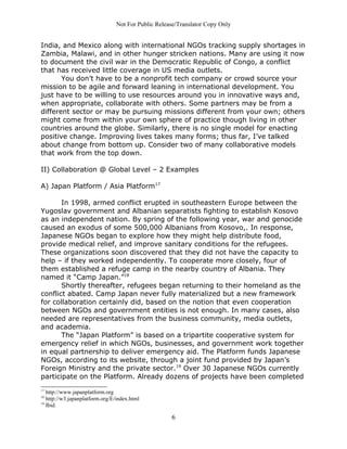 Not For Public Release/Translator Copy Only


India, and Mexico along with international NGOs tracking supply shortages in
Zambia, Malawi, and in other hunger stricken nations. Many are using it now
to document the civil war in the Democratic Republic of Congo, a conflict
that has received little coverage in US media outlets.
       You don’t have to be a nonprofit tech company or crowd source your
mission to be agile and forward leaning in international development. You
just have to be willing to use resources around you in innovative ways and,
when appropriate, collaborate with others. Some partners may be from a
different sector or may be pursuing missions different from your own; others
might come from within your own sphere of practice though living in other
countries around the globe. Similarly, there is no single model for enacting
positive change. Improving lives takes many forms; thus far, I’ve talked
about change from bottom up. Consider two of many collaborative models
that work from the top down.

II) Collaboration @ Global Level – 2 Examples

A) Japan Platform / Asia Platform17

       In 1998, armed conflict erupted in southeastern Europe between the
Yugoslav government and Albanian separatists fighting to establish Kosovo
as an independent nation. By spring of the following year, war and genocide
caused an exodus of some 500,000 Albanians from Kosovo,. In response,
Japanese NGOs began to explore how they might help distribute food,
provide medical relief, and improve sanitary conditions for the refugees.
These organizations soon discovered that they did not have the capacity to
help – if they worked independently. To cooperate more closely, four of
them established a refuge camp in the nearby country of Albania. They
named it “Camp Japan.”18
       Shortly thereafter, refugees began returning to their homeland as the
conflict abated. Camp Japan never fully materialized but a new framework
for collaboration certainly did, based on the notion that even cooperation
between NGOs and government entities is not enough. In many cases, also
needed are representatives from the business community, media outlets,
and academia.
       The “Japan Platform” is based on a tripartite cooperative system for
emergency relief in which NGOs, businesses, and government work together
in equal partnership to deliver emergency aid. The Platform funds Japanese
NGOs, according to its website, through a joint fund provided by Japan’s
Foreign Ministry and the private sector.19 Over 30 Japanese NGOs currently
participate on the Platform. Already dozens of projects have been completed
17
   http://www.japanplatform.org
18
   http://w3.japanplatform.org/E/index.html
19
   Ibid.

                                                    6
 