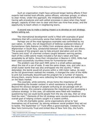 Not For Public Release/Translator Copy Only


      Such an organization might have achieved longer lasting effects if their
experts had trained local officials, police officers, volunteer groups, or others
to clear mines. Under this approach, the inhabitants would benefit from
having safe procedures and well-vetted processes in place when they faced
danger; capacity of their own to clear and then use mine-free areas; and the
opportunity to teach others in neighboring towns.

      A second way to make a lasting impact is to develop an exit strategy
before setting out.

      The international development world is filled with examples of good
intentions that left a community worse than before receiving assistance.
      Perhaps one of the most egregious examples was committed by my
own nation. In 2001, the US Department of Defense scattered millions of
Humanitarian Daily Rations (or HDRs) from airplanes above the skies of
Afghanistan in South Asia, sandwiched between Iran, Pakistan, and others.
The purpose of the program was to help prevent starvation and win the
“hearts and mind” of unarmed civilians caught between warring parties.
Each of the 2,200-calorie meals included a full day’s ration and food
acceptable by all faiths. Since their introduction in Bosnia in 1993, HDRs had
been used successfully countless times for humanitarian relief.
      The problem was that each HDR came in a small yellow package,
about the size of a can of soda. It was the same shape, size, and color as a
small cluster bomb that was also airdropped into the country. 24 When
detonated, the bomb would kill anyone within a 100-meter radius. As soon
as the US government realized the mistake, it changed the color of the HDRs
to pink but eventually discontinued the program for a number of reasons.
Among them, enemy forces were collecting the food rations and selling them
on the black market.
      This example, while extreme, drives home the importance of
understanding the broader context in which assistance is being offered.
Beyond the obvious dangers of people confusing an aid package with an
explosive devise, this scenario underscores the importance of a developing a
cohesive strategy. In this case, US editorials were filled with headlines
questioning how we could bomb people from the sky one day, then air drop
food the next.25 Elements of the US strategy were counter-productive to the
overall goal of helping civilians caught in a violent conflict.
      In the US charitable sector, some organizations strive to “put
themselves out of business” by solving whatever social problem they set out
to tackle. The September 11th Fund offers a good example. Created by The
New York Community Trust and United Way of New York City, the Fund’s
24
  http://matadornetwork.com/change/7-worst-international-aid-ideas/
25
  http://query.nytimes.com/search/sitesearch/#/%22humanitarian+daily+rations%22+Afghanistan. See also stories
in the Boston Globe and LA Times.

                                                      9
 