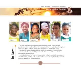 11
She took great care of her daughters, sons, daughters-in-law, sons-in-law and
grandchildren. She loved us all from the very start with her warm, kind, and loving heart.
Thank you, Mmaa, for being strong, while trying to teach us right from wrong.
Although she is gone, we are not alone, and never shall we be. For the precious
memories of the bond of friendship we shared will never depart from us. Her love
surpassed the ups and downs,
and helped us along the way. And that same love will give us strength for the journey
ahead. Therefore, fare thee well, our dear mother-in-law, and may the Lord you served
grant you peaceful rest till we meet again.
In-laws
• Mavis • Abena • Patricia • Robert • Victoria • Mavis
Burial, MeMorial & Thanksgiving service of
Diana Koshie Lamptey
 