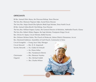 OFFICIANTS
Rt Rev. Samuel Ofori Akyea, the Diocesan Bishop, Tema Diocese
The Very Rev. Ebenezer Popeson Adjei, Synod-Tema Diocese
The Very Rev. Major Daniel Ebo Ephraim (Retd) Supt Minister, Tema North Circuit
Rt Rev. Samuel Aidoo-Bevell, Past Bishop, Fosu Diocese
The Very Rev. William Empery Gyekyi, the General Director of Ministries, Methodist Church, Ghana
The Very Rev. Robert Allotey Pappoe, the Supt Minister, Prampram-Ningo Circuit
Rev. Divine M. Opata, Circuit Minister, Bethel Society
Rev. Dickson Otchere Darko, The Church of Pentecost, Sahara District (Dansoman, Accra)
Rev. Desmond Anderson, Assemblies of God Church, Community 8, Tema
Circuit Evangelist — Evang. Joyce Takyi Aboagye
Circuit Steward — Bro. R. R. Amponsah
Society Stewards — Sis. Gladys Esi Entsuah
— Sis. Diana Arthur
— Bro. Nanabanyin Dennis
Choirmaster — Bro. Ebenezer Nuertey
Organist — Bro. Michael Andoh
— Bro. Charles Wilson
01
 