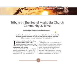 19
Tribute by The Bethel Methodist Church
Community 8, Tema
T
HE news of the home call of our sister,
mother and fellow soldier in the
vineyard of the lord was received with
sadness even though we knew she was old and
this day would come one day.
Our human heart felt very heavy with grief,
and we could agree with the scriptures that
“The LORD brings death and makes alive; he
brings down to the grave and raises up” (1
Samuel 1:6).
Our departed sister was confirmed into full
membership upon her baptism and subsequent
confirmation by Rev. Joseph Clegg, now of
Blessed Memory (the then Superintendent
Minister of Accra Circuit), at the Freeman
Methodist Chapel, Bukom-Accra, where she
remained a member till she got married and
relocated to Teshie where she became a
In Memory of The late Diana Koshie lamptey
“And I heard a voice from heaven saying unto me, Write, Blessed are the dead which
die in the Lord from henceforth: Yea, saith the Spirit, that they may rest from their
labours; and their works do follow them.” (Revelation 14:13)
Burial, MeMorial & Thanksgiving service of
Diana Koshie Lamptey
 
