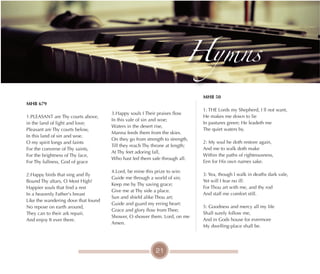 21
MHB 679
1.PLEASANT are Thy courts above,
in the land of light and love;
Pleasant are Thy courts below,
In this land of sin and woe.
O my spirit longs and faints
For the converse of Thy saints,
For the brightness of Thy face,
For Thy fullness, God of grace
2.Happy birds that sing and fly
Bound Thy altars, O Most High!
Happier souls that find a rest
In a heavenly Father's breast
Like the wandering dove that found
No repose on earth around,
They can to their ark repair,
And enjoy It ever there.
MHB 50
1: THE Lords my Shepherd, I ll not want,
He makes me down to lie
In pastures green; He leadeth me
The quiet waters by.
2: My soul he doth restore again,
And me to walk doth make
Within the paths of righteousness,
Een for His own names sake.
3: Yea, though I walk in deaths dark vale,
Yet will I fear no ill:
For Thou art with me, and thy rod
And staff me comfort still.
5: Goodness and mercy all my life
Shall surely follow me,
And in Gods house for evermore
My dwelling-place shall be.
Hymns
3.Happy souls I Their praises flow
In this vale of sin and woe;
Waters in the desert rise,
Manna feeds them from the skies.
On they go from strength to strength,
Till they reach Thy throne at length;
At Thy feet adoring fall,
Who hast led them safe through all.
4.Lord, be mine this prize to win:
Guide me through a world of sin;
Keep me by Thy saving grace;
Give me at Thy side a place.
Sun and shield alike Thou art;
Guide and guard my erring heart:
Grace and glory flow from Thee;
Shower, O shower them. Lord, on me
Amen.
 