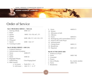 Burial, MeMorial & Thanksgiving service of
Diana Koshie Lamptey
Part I: PRE-BuRIAl SERVICE – 7:00 A.M.
1. Entering of Body MHB 611
2. Prayer
3. Hymns MHB 110, 478, 647, 371
4. Tributes
5. Hymns MHB 498, 517, 422, 432, 235
6. Filing past
7. Hymns MHB 528, 517
8. Covering of casket
Part II: BuRIAl SERVICE – 8:00 A.M.
1. Scriptural Sentences
2. Announcement of purpose
3. Hymn MHB 679
4. Prayer
5. Hymn MHB 50
6. Biography/Tributes
7. Anthem/Song Choir/Singing Band
8. Bible Lessons:
a. 1st Lesson – Psalm 90: 1 – 12
b. 2nd Lesson – John 14: 1 – 6, 27
9. Hymn MHB 615
10. Sermon
11. Affirmation of faith
12. Offertory
13. Hymn MHB 831
14. Thanksgiving and Commendation Service
15. Prayers & the Lord’s Prayer
16. Announcement
17. Closing Hymn MHB 215
18. Benediction
19. Departure MHB 651
Part III: AT THE GRAVE SIDE
1. Sentences & Prayer
2. Hymn MHB 948
3. Committal
4. Prayers
5. Vote of Thanks: By a family member
6. Hymn MHB 976
7. Benediction
Order of Service
02
 