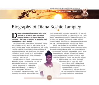 Burial, MeMorial & Thanksgiving service of
Diana Koshie Lamptey
Biography of Diana Koshie Lamptey
D
IANA Koshie lamptey was born in Accra on
Thursday, 17th January, 1935, to George
lamptey Mensah, a local preacher of the
Methodist Church and a carpenter by profession, and
Madam Abeley laryea, a trader.
The family resided at Aayalolo in the Ashiedu Keteke
Sub-Metropolitan area of Accra. She was the first of
seven children of the parents, and, therefore, had to play
a motherly role to the siblings upon the separation of
the parents when she was quite young. She started
formal education at the age of six at Amamomo
Primary and Middle School, now Amamomo '3'
Primary in Central Accra.
She got married to Samuel Kwei Sowah (now
deceased) in 1957, and moved to join him in
Teshie where she began a fish business.
Later on, her passion for cooking led
her to start operating a local eatery in
Teshie, selling local delicacies,
including fufu, kokonte and banku, until
the family relocated to Tema in 1968. The
relocation to Tema happened at a time the city was still
under construction, so she took advantage to start a new
eatery at Community Seven for workers engaged in the
construction of Datus Preparatory School. She later
started cooking and selling rice at Community Eight also
for TDC construction workers building TDC houses.
Later on, she restarted her fish business, this time
shuffling across the purchasing point at the Tema Fishing
Harbour, smoking them at home and selling the fish at
Agormanya in the Lower Manya Krobo District in the
Eastern Region. She then returned from her fish
selling trips with fresh foodstuff for sale in Tema.
With her industry in trading, she provided support
for her husband to take care of their eight
children in school, especially when
official work duties compelled the
husband to relocate to Takoradi for
about eighteen (18) years.
In the course of time, she dropped
the fish business and concentrated on
trading in foodstuffs across major
03
 