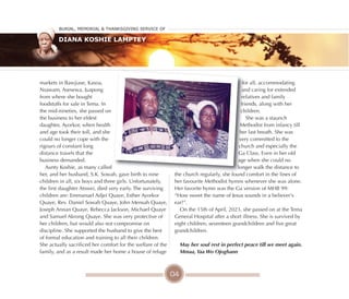 04
markets in Bawjiase, Kasoa,
Nsawam, Asesewa, Juapong
from where she bought
foodstuffs for sale in Tema. In
the mid-nineties, she passed on
the business to her eldest
daughter, Ayorkor, when health
and age took their toll, and she
could no longer cope with the
rigours of constant long
distance travels that the
business demanded.
Aunty Koshie, as many called
her, and her husband, S.K. Sowah, gave birth to nine
children in all, six boys and three girls. Unfortunately,
the first daughter Atswei, died very early. The surviving
children are: Emmanuel Adjei Quaye, Esther Ayorkor
Quaye, Rev. Daniel Sowah Quaye, John Mensah Quaye,
Joseph Annan Quaye, Rebecca Jackson, Michael Quaye
and Samuel Akrong Quaye. She was very protective of
her children, but would also not compromise on
discipline. She supported the husband to give the best
of formal education and training to all their children.
She actually sacrificed her comfort for the welfare of the
family, and as a result made her home a house of refuge
for all, accommodating
and caring for extended
relatives and family
friends, along with her
children.
She was a staunch
Methodist from infancy till
her last breath. She was
very committed to the
church and especially the
Ga Class. Even in her old
age when she could no
longer walk the distance to
the church regularly, she found comfort in the lines of
her favourite Methodist hymns whenever she was alone.
Her favorite hymn was the Ga version of MHB 99:
“How sweet the name of Jesus sounds in a believer's
ear!”.
On the 15th of April, 2023, she passed on at the Tema
General Hospital after a short illness. She is survived by
eight children, seventeen grandchildren and five great
grandchildren.
May her soul rest in perfect peace till we meet again.
Mmaa, Yaa Wo Ojogbann
Burial, MeMorial & Thanksgiving service of
Diana Koshie Lamptey
 