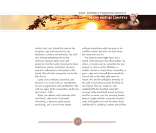 07
family, faith, and friends the core of her
existence. We will miss her for her
boldness, candour and fortitude. We shall
also forever remember her for her
immense culinary skills, love and
protection for the family, devotion to God,
industrious nature, promotion of peace
and strict adherence to discipline in the
family. We will also remember her for her
love for us.
Lastly, our confidant, counselor, and
heroine is no more with us. Nonetheless,
we are in agreement with Martha that “she
will rise again at the resurrection of the last
day” (John 11:24).
Today, we admire and celebrate a life
well lived, a desire for God worth
cherishing, a generous spirit worth
emulating, and a love for the family
without boundaries who has gone to be
with her maker, the only one who loves
her more than we do.
We believe some might have lost a
friend in the person of our dear mother. To
others, a mentor and a counsellor has just
passed on. But to us her children, a
mother, friend, an inspiration, counsellor, a
great cook and matriarch has crossed the
river of life to the other side never to
return. We are left with great memory of
her and a void which cannot be filled by
any mortal. We are, however, also
comforted by the fact that when the
trumpet of the Lord shall sound and time
shall be no more, and the morning breaks,
eternal, bright and fair; when the saved of
earth shall gather over on the other shore,
and the roll is called up yonder, she will be
Burial, MeMorial & Thanksgiving service of
Diana Koshie Lamptey
 