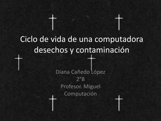 Ciclo de vida de una computadora
desechos y contaminación
Diana Cañedo López
2°B
Profesor. Miguel
Computación
 
