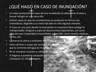 ¿QUÉ HAGO EN CASO DE INUNDACIÓN?
• La mejor protección en caso de una inundación es abandonar el área y
buscar refugio en una zona alta.
• Existen casos en que las inundaciones se producen en forma casi
instantánea, llegando a su nivel más alto en sólo algunos minutos.
• Si vives en una zona donde la evacuación es necesaria lleva contigo lo
indispensable: Original y copia de documentos importantes, así como
artículos que respondan a necesidades especiales como recetas médicas,
lentes, etc.
• Conserva la calma y mantente informado a través de una radio portátil.
• Evita caminar y cruzar por sectores o calles inundadas, sobre todo si notas
que la corriente del agua es muy rápida.
• No te acerques a postes o cables de electricidad.
• Si llegaras a quedarte atrapado con tu familia en un vehículo, salgan de él
y busquen un refugio seguro.
 