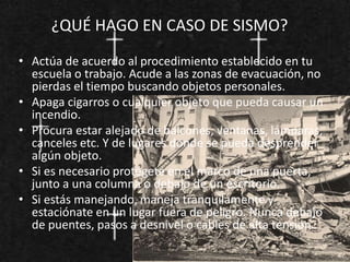 ¿QUÉ HAGO EN CASO DE SISMO?
• Actúa de acuerdo al procedimiento establecido en tu
escuela o trabajo. Acude a las zonas de evacuación, no
pierdas el tiempo buscando objetos personales.
• Apaga cigarros o cualquier objeto que pueda causar un
incendio.
• Procura estar alejado de balcones, ventanas, lámparas,
canceles etc. Y de lugares donde se pueda desprender
algún objeto.
• Si es necesario protégete en el marco de una puerta,
junto a una columna o debajo de un escritorio.
• Si estás manejando, maneja tranquilamente y
estaciónate en un lugar fuera de peligro. Nunca debajo
de puentes, pasos a desnivel o cables de alta tensión.
 