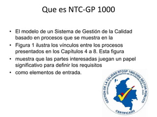 Que es NTC-GP 1000
• El modelo de un Sistema de Gestión de la Calidad
basado en procesos que se muestra en la
• Figura 1 ilustra los vínculos entre los procesos
presentados en los Capítulos 4 a 8. Esta figura
• muestra que las partes interesadas juegan un papel
significativo para definir los requisitos
• como elementos de entrada.

 