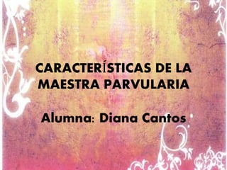CARACTERÍSTICAS DE LA 
MAESTRA PARVULARIA 
Alumna: Diana Cantos 
 