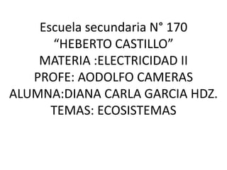 Escuela secundaria N° 170 “HEBERTO CASTILLO”MATERIA :ELECTRICIDAD IIPROFE: AODOLFO CAMERAS ALUMNA:DIANA CARLA GARCIA HDZ.TEMAS: ECOSISTEMAS 