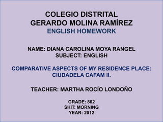 COLEGIO DISTRITAL
     GERARDO MOLINA RAMÍREZ
          ENGLISH HOMEWORK

    NAME: DIANA CAROLINA MOYA RANGEL
             SUBJECT: ENGLISH

COMPARATIVE ASPECTS OF MY RESIDENCE PLACE:
            CIUDADELA CAFAM II.

     TEACHER: MARTHA ROCÍO LONDOÑO

                GRADE: 802
               SHIT: MORNING
                YEAR: 2012
 