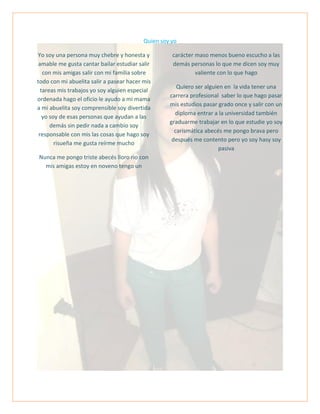 Quien soy yo
Yo soy una persona muy chebre y honesta y
amable me gusta cantar bailar estudiar salir
con mis amigas salir con mi familia sobre
todo con mi abuelita salir a pasear hacer mis
tareas mis trabajos yo soy alguien especial
ordenada hago el oficio le ayudo a mi mama
a mi abuelita soy comprensible soy divertida
yo soy de esas personas que ayudan a las
demás sin pedir nada a cambio soy
responsable con mis las cosas que hago soy
risueña me gusta reírme mucho
Nunca me pongo triste abecés lloro rio con
mis amigas estoy en noveno tengo un
carácter maso menos bueno escucho a las
demás personas lo que me dicen soy muy
valiente con lo que hago
Quiero ser alguien en la vida tener una
carrera profesional saber lo que hago pasar
mis estudios pasar grado once y salir con un
diploma entrar a la universidad también
graduarme trabajar en lo que estudie yo soy
carismática abecés me pongo brava pero
después me contento pero yo soy hasy soy
pasiva
 