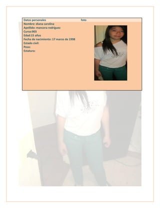 Datos personales foto
Nombre: diana carolina
Apellido: mancera rodríguez
Curso:903
Edad:15 años
Fecha de nacimiento: 17 marzo de 1998
Estado civil:
Peso:
Estatura:
 