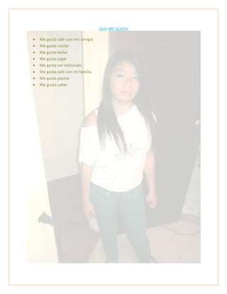 QUE ME GUSTA
 Me gusta salir con mis amigas
 Me gusta cantar
 Me gusta bailar
 Me gusta jugar
 Me gusta ver televisión
 Me gusta salir con mi familia
 Me gusta pasear
 Me gusta saltar
 
