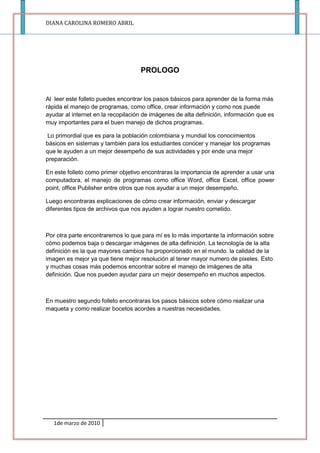 PROLOGO<br />Al  leer este folleto puedes encontrar los pasos básicos para aprender de la forma más rápida el manejo de programas, como office, crear información y como nos puede ayudar al internet en la recopilación de imágenes de alta definición, información que es muy importantes para el buen manejo de dichos programas.<br /> Lo primordial que es para la población colombiana y mundial los conocimientos básicos en sistemas y también para los estudiantes conocer y manejar los programas que le ayuden a un mejor desempeño de sus actividades y por ende una mejor preparación.<br />En este folleto como primer objetivo encontraras la importancia de aprender a usar una computadora, el manejo de programas como office Word, office Excel, office power point, office Publisher entre otros que nos ayudar a un mejor desempeño.<br />Luego encontraras explicaciones de cómo crear información, enviar y descargar diferentes tipos de archivos que nos ayuden a lograr nuestro cometido.<br />Por otra parte encontraremos lo que para mí es lo más importante la información sobre cómo podemos baja o descargar imágenes de alta definición. La tecnología de la alta definición es la que mayores cambios ha proporcionado en el mundo. la calidad de la imagen es mejor ya que tiene mejor resolución al tener mayor numero de pixeles. Esto y muchas cosas más podemos encontrar sobre el manejo de imágenes de alta definición. Que nos pueden ayudar para un mejor desempeño en muchos aspectos. <br />En muestro segundo folleto encontraras los pasos básicos sobre cómo realizar una maqueta y como realizar bocetos acordes a nuestras necesidades.  <br />  <br /> <br />