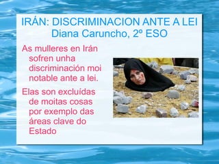 IRÁN: DISCRIMINACION ANTE A LEI
Diana Caruncho, 2º ESO
As mulleres en Irán
sofren unha
discriminación moi
notable ante a lei.
Elas son excluídas
de moitas cosas
por exemplo das
áreas clave do
Estado

 