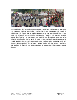 Diana marcela casasGiraldo I Semestre
Los estudiantes han tenido la oportunidad de mostrarnos sus danzas ya que en el
tras curso de los días se miraban a distintos cursos ensayando, se miraba el
entusiasmo y el interés que le colocaban a la danza que les correspondía a cada
salón, al comienzo se les miraba que estaban perdidos ya que se estaban
acoplando al ritmo y a los pasos de acuerdo con la música luego de tanto
esfuerzo y dedicación tuve el honor de estar en la presentación de cada estudiante
y pude ver todo desde que comenzaron hasta que terminaron fue bueno estar hay
viendo a los estudiantes con su traje y viendo los nervios que tenían y las caras
que ponían, al final de sus presentaciones se les miraban algo cansados pero
alegres.
 