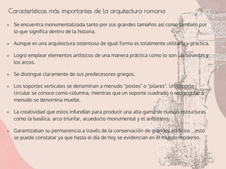 Características más importantes de la arquitectura romana
● Se encuentra monumentalizada tanto por sus grandes tamaños así como también por
lo que significa dentro de la historia.
● Aunque es una arquitectura ostentosa de igual forma es totalmente utilitaria y practica.
● Logro emplear elementos artísticos de una manera práctica como lo son las bóvedas y
los arcos.
● Se distingue claramente de sus predecesores griegos.
● Los soportes verticales se denominan a menudo "postes" o "pilares". Un soporte
circular se conoce como columna, mientras que un soporte cuadrado o rectangular a
menudo se denomina muelle.
● La creatividad que estos infundían para producir una alta gama de nuevas estructuras
como la basílica, arco triunfar, acueducto monumental y el anfiteatro.
● Garantizaban su permanencia a través de la conservación de grandes edificios , esto
se puede constatar ya que hasta el día de hoy se evidencian en el mundo moderno.
 