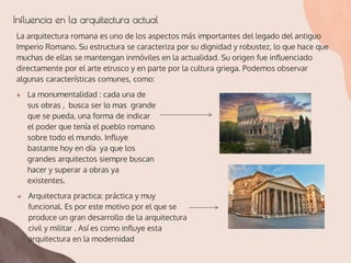 Influencia en la arquitectura actual
La arquitectura romana es uno de los aspectos más importantes del legado del antiguo
Imperio Romano. Su estructura se caracteriza por su dignidad y robustez, lo que hace que
muchas de ellas se mantengan inmóviles en la actualidad. Su origen fue influenciado
directamente por el arte etrusco y en parte por la cultura griega. Podemos observar
algunas características comunes, como:
● La monumentalidad : cada una de
sus obras , busca ser lo mas grande
que se pueda, una forma de indicar
el poder que tenía el pueblo romano
sobre todo el mundo. Influye
bastante hoy en día ya que los
grandes arquitectos siempre buscan
hacer y superar a obras ya
existentes.
● Arquitectura practica: práctica y muy
funcional. Es por este motivo por el que se
produce un gran desarrollo de la arquitectura
civil y militar . Así es como influye esta
arquitectura en la modernidad
 