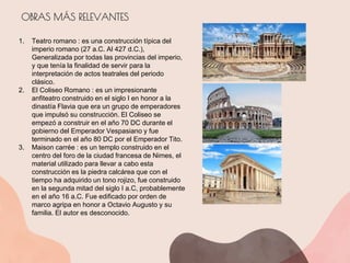 OBRAS MÁS RELEVANTES
1. Teatro romano : es una construcción típica del
imperio romano (27 a.C. Al 427 d.C.),
Generalizada por todas las provincias del imperio,
y que tenía la finalidad de servir para la
interpretación de actos teatrales del periodo
clásico.
2. El Coliseo Romano : es un impresionante
anfiteatro construido en el siglo I en honor a la
dinastía Flavia que era un grupo de emperadores
que impulsó su construcción. El Coliseo se
empezó a construir en el año 70 DC durante el
gobierno del Emperador Vespasiano y fue
terminado en el año 80 DC por el Emperador Tito.
3. Maison carrée : es un templo construido en el
centro del foro de la ciudad francesa de Nimes, el
material utilizado para llevar a cabo esta
construcción es la piedra calcárea que con el
tiempo ha adquirido un tono rojizo, fue construido
en la segunda mitad del siglo I a.C, probablemente
en el año 16 a.C. Fue edificado por orden de
marco agripa en honor a Octavio Augusto y su
familia. El autor es desconocido.
 
