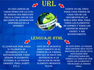 URLes una cadena de
caracteres con la cual
se asigna una dirección
única a cada uno de los
recursos de información
disponibles en la
Internet.
Existe un URL único
para cada página de
cada uno de los
documentos de la
World Wide Web, para
todos los elementos
de Gopher y todos los
grupos de debate
USENET, y así
sucesivamente.
lenguaje HTML
El lenguaje HTML basa
su filosofía de
desarrollo en la
referenciación. Para
añadir un elemento
externo a la página
(imagen, vídeo, script,
etc.).
este no se incrusta
directamente en el
código de la página,
sino que se hace una
referencia a la
ubicación de dicho
elemento mediante
texto.
De este modo, la página
web contiene sólo texto
mientras que recae en el
navegador web
(interpretador del
código) la tarea de unir
todos los elementos y
visualizar la página
final.
 
