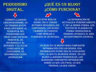 Periodismo
digital.
también llamado
ciberperiodismo, es
un término nuevo
para describir la
tendencia del
periodismo que
tiene como espacio
principal de
desarrollo al
Internet y el flujo
constante de
contenidos, el
denominado cloud
journalism.
¿Qué es un blog?
¿cómo funciona?
es un sitio Web en
donde uno o varios
autores desarrollan
contenidos. Los blogs
también se conocen
como weblog o
cuaderno de bitácora.
La información se
actualiza periódicamente
y, de la misma forma, los
textos se plasman en
forma cronológica;
primero aparece el más
recientemente escrita.
Un blog es un medio para compartir
información con los demás. Esa
información puede ser de cualquier
tipo, la que el blogger desee. En los
blogs llamados personales, los
bloggers comparten información
sobre lo que les pasa, lo que
piensan, lo que creen,
 