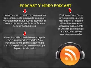Podcast y video podcast
Un podcast es un medio de comunicación
que consiste en la distribución de audio y
video por Internet. Lo puedes escuchar en
tu computadora o, mediante un formato
de suscripción gratuita,
en un dispositivo portátil como el popular
iPod o su principal competidor Zune.
PodErato.com te permite alojar y darle
forma a tu podcast, al mismo tiempo que
lo proyecta al mundo.
El video podcast Es un
termino utilizado para la
distribución en línea de
videos bajo demanda,
video clip. Básicamente
es utilizado para distinguir
entre podcast el cual
contiene solo sonidos
 