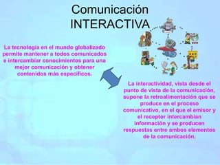 Comunicación
INTERACTIVA
La tecnología en el mundo globalizado
permite mantener a todos comunicados
e intercambiar conocimientos para una
mejor comunicación y obtener
contenidos más específicos.
La interactividad, vista desde el
punto de vista de la comunicación,
supone la retroalimentación que se
produce en el proceso
comunicativo, en el que el emisor y
el receptor intercambian
información y se producen
respuestas entre ambos elementos
de la comunicación.
 