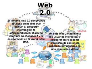 Web
2.0
El término Web 2.0 comprende
aquellos sitios Web que
facilitan el compartir
información, la
interoperabilidad, el diseño
centrado en el usuario1 y la
colaboración en la World Wide
Web.
Un sitio Web 2.0 permite a
los usuarios interactuar y
colaborar entre sí como
creadores de contenido
generado por usuarios en
una comunidad virtual
 