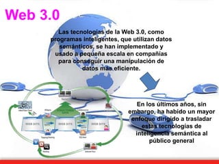 Web 3.0
Las tecnologías de la Web 3.0, como
programas inteligentes, que utilizan datos
semánticos, se han implementado y
usado a pequeña escala en compañías
para conseguir una manipulación de
datos más eficiente.
En los últimos años, sin
embargo, ha habido un mayor
enfoque dirigido a trasladar
estas tecnologías de
inteligencia semántica al
público general
 