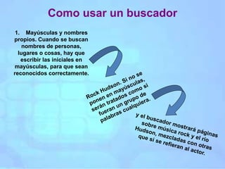 Como usar un buscador
1. Mayúsculas y nombres
propios. Cuando se buscan
nombres de personas,
lugares o cosas, hay que
escribir las iniciales en
mayúsculas, para que sean
reconocidos correctamente.
 