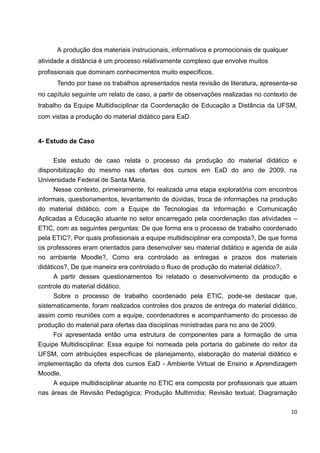 A produção dos materiais instrucionais, informativos e promocionais de qualquer
atividade a distância é um processo relativamente complexo que envolve muitos
profissionais que dominam conhecimentos muito específicos.
      Tendo por base os trabalhos apresentados nesta revisão de literatura, apresenta-se
no capítulo seguinte um relato de caso, a partir de observações realizadas no contexto de
trabalho da Equipe Multidisciplinar da Coordenação de Educação a Distância da UFSM,
com vistas a produção do material didático para EaD.


4- Estudo de Caso


     Este estudo de caso relata o processo da produção do material didático e
disponibilização do mesmo nas ofertas dos cursos em EaD do ano de 2009, na
Universidade Federal de Santa Maria.
     Nesse contexto, primeiramente, foi realizada uma etapa exploratória com encontros
informais, questionamentos, levantamento de dúvidas, troca de informações na produção
do material didático, com a Equipe de Tecnologias da Informação e Comunicação
Aplicadas a Educação atuante no setor encarregado pela coordenação das atividades –
ETIC, com as seguintes perguntas: De que forma era o processo de trabalho coordenado
pela ETIC?, Por quais profissionais a equipe multidisciplinar era composta?, De que forma
os professores eram orientados para desenvolver seu material didático e agenda de aula
no ambiente Moodle?, Como era controlado as entregas e prazos dos materiais
didáticos?, De que maneira era controlado o fluxo de produção do material didático?.
      A partir desses questionamentos foi relatado o desenvolvimento da produção e
controle do material didático.
      Sobre o processo de trabalho coordenado pela ETIC, pode-se destacar que,
sistematicamente, foram realizados controles dos prazos de entrega do material didático,
assim como reuniões com a equipe, coordenadores e acompanhamento do processo de
produção do material para ofertas das disciplinas ministradas para no ano de 2009.
     Foi apresentada então uma estrutura de componentes para a formação de uma
Equipe Multidisciplinar. Essa equipe foi nomeada pela portaria do gabinete do reitor da
UFSM, com atribuições específicas de planejamento, elaboração do material didático e
implementação da oferta dos cursos EaD - Ambiente Virtual de Ensino e Aprendizagem
Moodle.
     A equipe multidisciplinar atuante no ETIC era composta por profissionais que atuam
nas áreas de Revisão Pedagógica; Produção Multimídia; Revisão textual; Diagramação

                                                                                        10
 