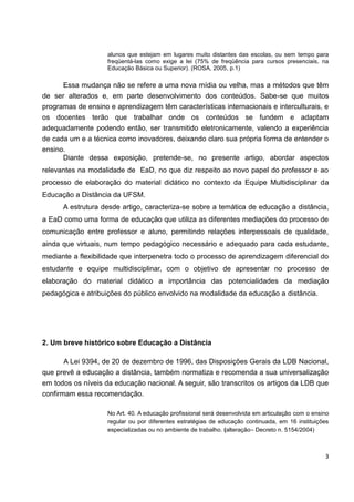 alunos que estejam em lugares muito distantes das escolas, ou sem tempo para
                    freqüentá-las como exige a lei (75% de freqüência para cursos presenciais, na
                    Educação Básica ou Superior). (ROSA, 2005, p.1)

      Essa mudança não se refere a uma nova mídia ou velha, mas a métodos que têm
de ser alterados e, em parte desenvolvimento dos conteúdos. Sabe-se que muitos
programas de ensino e aprendizagem têm características internacionais e interculturais, e
os docentes terão que trabalhar onde os conteúdos se fundem e adaptam
adequadamente podendo então, ser transmitido eletronicamente, valendo a experiência
de cada um e a técnica como inovadores, deixando claro sua própria forma de entender o
ensino.
      Diante dessa exposição, pretende-se, no presente artigo, abordar aspectos
relevantes na modalidade de EaD, no que diz respeito ao novo papel do professor e ao
processo de elaboração do material didático no contexto da Equipe Multidisciplinar da
Educação a Distância da UFSM.
      A estrutura desde artigo, caracteriza-se sobre a temática de educação a distância,
a EaD como uma forma de educação que utiliza as diferentes mediações do processo de
comunicação entre professor e aluno, permitindo relações interpessoais de qualidade,
ainda que virtuais, num tempo pedagógico necessário e adequado para cada estudante,
mediante a flexibilidade que interpenetra todo o processo de aprendizagem diferencial do
estudante e equipe multidisciplinar, com o objetivo de apresentar no processo de
elaboração do material didático a importância das potencialidades da mediação
pedagógica e atribuições do público envolvido na modalidade da educação a distância.




2. Um breve histórico sobre Educação a Distância

      A Lei 9394, de 20 de dezembro de 1996, das Disposições Gerais da LDB Nacional,
que prevê a educação a distância, também normatiza e recomenda a sua universalização
em todos os níveis da educação nacional. A seguir, são transcritos os artigos da LDB que
confirmam essa recomendação.

                    No Art. 40. A educação profissional será desenvolvida em articulação com o ensino
                    regular ou por diferentes estratégias de educação continuada, em 16 instituições
                    especializadas ou no ambiente de trabalho. (alteração– Decreto n. 5154/2004)



                                                                                                   3
 
