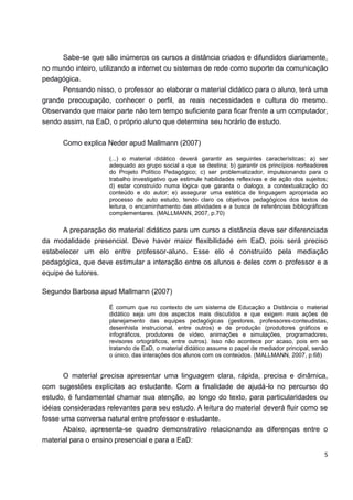 Sabe-se que são inúmeros os cursos a distância criados e difundidos diariamente,
no mundo inteiro, utilizando a internet ou sistemas de rede como suporte da comunicação
pedagógica.
      Pensando nisso, o professor ao elaborar o material didático para o aluno, terá uma
grande preocupação, conhecer o perfil, as reais necessidades e cultura do mesmo.
Observando que maior parte não tem tempo suficiente para ficar frente a um computador,
sendo assim, na EaD, o próprio aluno que determina seu horário de estudo.


      Como explica Neder apud Mallmann (2007)

                     (...) o material didático deverá garantir as seguintes características: a) ser
                     adequado ao grupo social a que se destina; b) garantir os princípios norteadores
                     do Projeto Político Pedagógico; c) ser problematizador, impulsionando para o
                     trabalho investigativo que estimule habilidades reflexivas e de ação dos sujeitos;
                     d) estar construído numa lógica que garanta o dialogo, a contextualização do
                     conteúdo e do autor; e) assegurar uma estética de linguagem apropriada ao
                     processo de auto estudo, tendo claro os objetivos pedagógicos dos textos de
                     leitura, o encaminhamento das atividades e a busca de referências bibliográficas
                     complementares. (MALLMANN, 2007, p.70)

      A preparação do material didático para um curso a distância deve ser diferenciada
da modalidade presencial. Deve haver maior flexibilidade em EaD, pois será preciso
estabelecer um elo entre professor-aluno. Esse elo é construído pela mediação
pedagógica, que deve estimular a interação entre os alunos e deles com o professor e a
equipe de tutores.

Segundo Barbosa apud Mallmann (2007)

                     É comum que no contexto de um sistema de Educação a Distância o material
                     didático seja um dos aspectos mais discutidos e que exigem mais ações de
                     planejamento das equipes pedagógicas (gestores, professores-conteudistas,
                     desenhista instrucional, entre outros) e de produção (produtores gráficos e
                     infográficos, produtores de vídeo, animações e simulações, programadores,
                     revisores ortográficos, entre outros). Isso não acontece por acaso, pois em se
                     tratando de EaD, o material didático assume o papel de mediador principal, senão
                     o único, das interações dos alunos com os conteúdos. (MALLMANN, 2007, p.68)


       O material precisa apresentar uma linguagem clara, rápida, precisa e dinâmica,
com sugestões explícitas ao estudante. Com a finalidade de ajudá-lo no percurso do
estudo, é fundamental chamar sua atenção, ao longo do texto, para particularidades ou
idéias consideradas relevantes para seu estudo. A leitura do material deverá fluir como se
fosse uma conversa natural entre professor e estudante.
       Abaixo, apresenta-se quadro demonstrativo relacionando as diferenças entre o
material para o ensino presencial e para a EaD:

                                                                                                     5
 