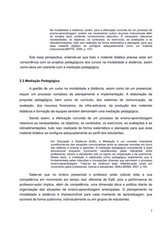 Na modalidade a distância, porém, para a efetivação concreta de um processo de
                    ensino-aprendizagem, podem ser necessários outros recursos instrucionais além
                    do simples texto contendo conhecimento descritivo. É necessário relacionar
                    necessidades, os objetivos, os conteúdos, os exercícios, as avaliações e as
                    retroalimentações, tudo isso realizado de forma sistemática e planejada, para que
                    esse material didático se configure adequadamente como um material
                    instrucional.(MATTÉ, 2009, p. 107)


     Sob essa perspectiva, entende-se que todo o material didático precisa estar em
consonância com os projetos pedagógicos dos cursos na modalidade a distância, assim
como deve ser coerente com a mediação pedagógica.



2.3 Mediação Pedagógica

      A gestão de um curso na modalidade a distância, assim como de um presencial,
requer um processo complexo de planejamento e implementação. A elaboração da
proposta pedagógica, bem como do currículo, dos sistemas de comunicação, da
avaliação, dos recursos financeiros, da infra-estrutura, da produção dos materiais
didáticos e formação de equipes também demandam uma mediação pedagógica.

      Sendo assim, a efetivação concreta de um processo de ensino-aprendizagem
relaciona as necessidades, os objetivos, os conteúdos, os exercícios, as avaliações e as
retroalimentações, tudo isso realizada de forma sistemática e planejada para que esse
material didático se configure adequadamente ao perfil dos estudantes.

                    Em Educação a Distância (EaD), a Mediação é um conceito importante
                    constituindo-se das situações comunicativas entre as pessoas reunidas em torno
                    dos saberes a ensinar e aprender. A mediação pedagógica compreende a ação
                    educacional enquanto movimento caracterizado pelas interações entre
                    professores, tutores e estudantes sob os signos da cooperação e da autonomia.
                    Nesse texto, a mediação é adjetivada como pedagógica explicitando que é
                    fundamentada pelas intenções e concepções diversas que permeiam o processo
                    ensino-aprendizagem. Trata-se da dinâmica ação reflexão-ação posta em
                    movimento pelos professores, tutores e estudantes. (MALLMANN, 2007, p. 64)

      Sabe-se que no ensino presencial o professor pode colocar toda a sua
competência em movimento em tempo real, diferente de EaD, pois a performance do
professor-autor implica, além da competência, uma dimensão ética e política diante da
organização das situações de ensino-aprendizagem antecipadas. O planejamento na
modalidade a distância é imprescindível para cada momento de aprendizagem, que
ocorrerá de forma autônoma, individualmente ou em grupos de estudantes.


                                                                                                   7
 