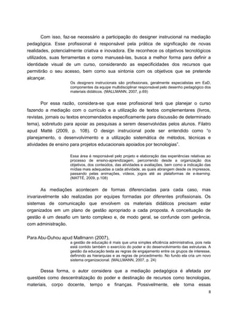 Com isso, faz-se necessário a participação do designer instrucional na mediação
pedagógica. Esse profissional é responsável pela prática de significação de novas
realidades, potencialmente criativa e inovadora. Ele reconhece os objetivos tecnológicos
utilizados, suas ferramentas e como manuseá-las, busca a melhor forma para definir a
identidade visual de um curso, considerando as especificidades dos recursos que
permitirão o seu acesso, bem como sua sintonia com os objetivos que se pretende
alcançar.
                    Os designers instrucionais são profissionais, geralmente especialistas em EaD,
                    componentes da equipe multidisciplinar responsável pelo desenho pedagógico dos
                    materiais didáticos. (MALLMANN, 2007, p.69)


       Por essa razão, considera-se que esse profissional terá que planejar o curso
fazendo a mediação com o currículo e a utilização de textos complementares (livros,
revistas, jornais ou textos encomendados especificamente para discussão de determinado
tema), sobretudo para apoiar as pesquisas a serem desenvolvidas pelos alunos. Filatro
apud Matté (2009, p. 108). O design instrucional pode ser entendido como “o
planejamento, o desenvolvimento e a utilização sistemática de métodos, técnicas e
atividades de ensino para projetos educacionais apoiados por tecnologias”.

                    Essa área é responsável pelo projeto e elaboração das experiências relativas ao
                    processo de ensino-aprendizagem, percorrendo desde a organização dos
                    objetivos, dos conteúdos, das atividades e avaliações, bem como a indicação das
                    mídias mais adequadas a cada atividade, as quais abrangem desde os impressos,
                    passando pelas animações, vídeos, jogos até as plataformas de e-learning.
                    (MATTÉ, 2009, p.108)


       As mediações acontecem de formas diferenciadas para cada caso, mas
invariavelmente são realizadas por equipes formadas por diferentes profissionais. Os
sistemas de comunicação que envolvem os materiais didáticos precisam estar
organizados em um plano de gestão apropriado a cada proposta. A conceituação de
gestão é um desafio um tanto complexo e, de modo geral, se confunde com gerência,
com administração.


Para Abu-Duhou apud Mallmann (2007),
                    a gestão de educação é mais que uma simples eficiência administrativa, pois nela
                    está contido também o exercício do poder e do desenvolvimento das estruturas. A
                    gestão da educação testa as regras de engajamento entre os grupos de interesse,
                    definindo as hierarquias e as regras de procedimento. No fundo ela cria um novo
                    sistema organizacional. (MALLMANN, 2007, p. 24)

      Dessa forma, o autor considera que a mediação pedagógica é afetada por
questões como descentralização do poder e destinação de recursos como tecnologias,
materiais, corpo docente, tempo e finanças. Possivelmente, ele toma essas
                                                                                                  8
 