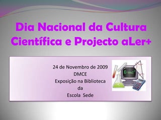 Dia Nacional da Cultura Científica e Projecto aLer+  24 de Novembro de 2009 DMCE Exposição na Biblioteca  da  Escola  Sede 