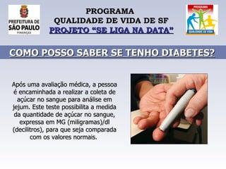 PROGRAMA  QUALIDADE DE VIDA DE SF PROJETO “SE LIGA NA DATA” Após uma avaliação médica, a pessoa é encaminhada a realizar a coleta de açúcar no sangue para análise em jejum. Este teste possibilita a medida da quantidade de açúcar no sangue, expressa em MG (miligramas)/dl (decilitros), para que seja comparada com os valores normais.  COMO POSSO SABER SE TENHO DIABETES?   