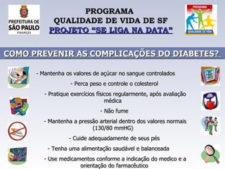 PROGRAMA  QUALIDADE DE VIDA DE SF PROJETO “SE LIGA NA DATA” COMO PREVENIR AS COMPLICAÇÕES DO DIABETES?  Mantenha os valores de açúcar no sangue controlados  Perca peso e controle o colesterol  Pratique exercícios físicos regularmente, após avaliação médica  Não fume  Mantenha a pressão arterial dentro dos valores normais (130/80 mmHG)  Cuide adequadamente de seus pés  Tenha uma alimentação saudável e balanceada  Use medicamentos conforme a indicação do medico e a orientação do farmacêutico  