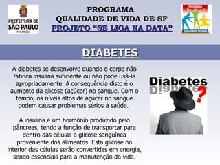 PROGRAMA  QUALIDADE DE VIDA DE SF PROJETO “SE LIGA NA DATA” DIABETES A diabetes se desenvolve quando o corpo não fabrica insulina suficiente ou não pode usá-la apropriadamente. A consequência disto é o aumento da glicose (açúcar) no sangue. Com o tempo, os níveis altos de açúcar no sangue podem causar problemas sérios à saúde.  A insulina é um hormônio produzido pelo pâncreas, tendo a função de transportar para dentro das células a glicose sanguínea proveniente dos alimentos. Esta glicose no interior das células serão convertidas em energia, sendo essenciais para a manutenção da vida. 